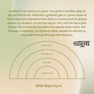 Comfort is not where you grow. You grow in conflict, easy to say but hard to do. Adversity's greatest gain is I grow closer to Christ and still understand that God's in control and He always knows my situation. It's not too big for Him. And He has a plan for me. But sometimes the plan's not exactly what I want. But the plan is hopefully, to influence other people for eternity as they watch me go through that situation.