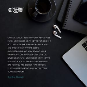 Career advice: never give up. Never lose faith. Never lose hope. Never put God in a box! Because the plans He has for you are bigger than anyone else's understanding and way beyond your limitations. Life advice: never give up. Never lose faith. Never lose hope. Never put God in a box! Because the plans He has for you are bigger than anyone else's understanding and way beyond your limitations!