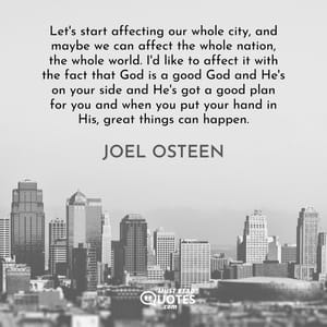 Let's start affecting our whole city, and maybe we can affect the whole nation, the whole world. I'd like to affect it with the fact that God is a good God and He's on your side and He's got a good plan for you and when you put your hand in His, great things can happen.