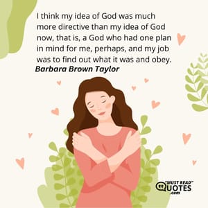 I think my idea of God was much more directive than my idea of God now, that is, a God who had one plan in mind for me, perhaps, and my job was to find out what it was and obey.