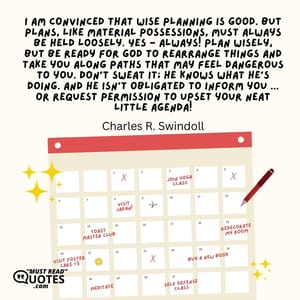 I am convinced that wise planning is good. But plans, like material possessions, must always be held loosely. Yes - always! Plan wisely, but be ready for God to rearrange things and take you along paths that may feel dangerous to you. Don't sweat it; He knows what He's doing. And He isn't obligated to inform you ... or request permission to upset your neat little agenda!
