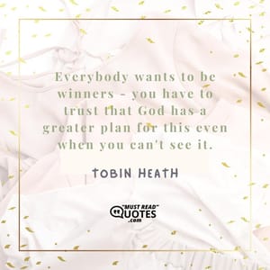 Everybody wants to be winners - you have to trust that God has a greater plan for this even when you can't see it.