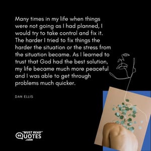 Many times in my life when things were not going as I had planned, I would try to take control and fix it. The harder I tried to fix things the harder the situation or the stress from the situation became. As I learned to trust that God had the best solution, my life became much more peaceful and I was able to get through problems much quicker.