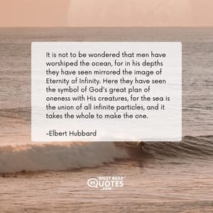 It is not to be wondered that men have worshiped the ocean, for in his depths they have seen mirrored the image of Eternity of Infinity. Here they have seen the symbol of God's great plan of oneness with His creatures, for the sea is the union of all infinite particles, and it takes the whole to make the one.