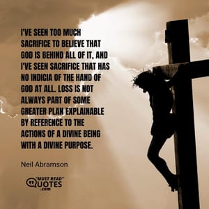 I've seen too much sacrifice to believe that God is behind all of it, and I've seen sacrifice that has no indicia of the hand of God at all. Loss is not always part of some greater plan explainable by reference to the actions of a divine being with a divine purpose.