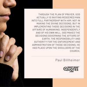 Through the plan of prayer, God actually is inviting redeemed man into full partnership with Him; not in making the divine decisions, but in implementing those decisions in the affairs of humankind. Independently and of His own will, God makes the decisions governing the affairs of earth. The responsibility and authority for the enforcement and administration of those decisions, He has place upon the shoulders of the church.