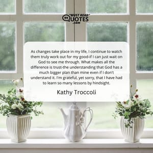 As changes take place in my life, I continue to watch them truly work out for my good-if I can just wait on God to see me through. What makes all the difference is trust-the understanding that God has a much bigger plan than mine even if I don't understand it. I'm grateful, yet sorry, that I have had to learn so many lessons by hindsight.