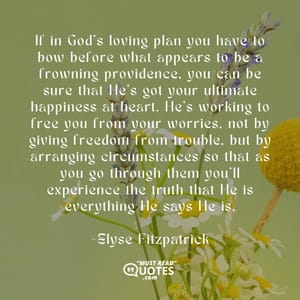 If in God's loving plan you have to bow before what appears to be a frowning providence, you can be sure that He's got your ultimate happiness at heart. He's working to free you from your worries, not by giving freedom from trouble, but by arranging circumstances so that as you go through them you'll experience the truth that He is everything He says He is.