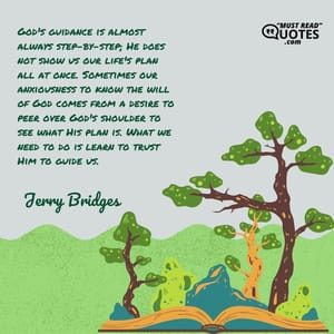 God's guidance is almost always step-by-step; He does not show us our life's plan all at once. Sometimes our anxiousness to know the will of God comes from a desire to peer over God's shoulder to see what His plan is. What we need to do is learn to trust Him to guide us.