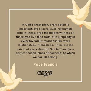 In God’s great plan, every detail is important, even yours, even my humble little witness, even the hidden witness of those who live their faith with simplicity in everyday family relationships, work relationships, friendships. There are the saints of every day, the “hidden” saints, a sort of “middle class of holiness” to which we can all belong.