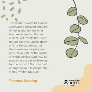 The modern world lies under a pervasive sense of anguish, of being abandoned, or at least experiencing God as absent. Yet events that seem to turn our lives upside down and inside out are part of God's redemptive plan, not only for us, but for the world in which we live. God may be preparing a great awakening for the world, if God can find enough people to cooperate in this mysterious plan.