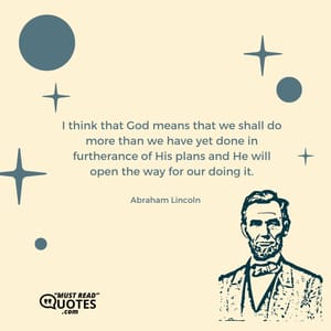 I think that God means that we shall do more than we have yet done in furtherance of His plans and He will open the way for our doing it.