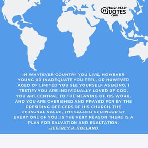 In whatever country you live, however young or inadequate you feel, or however aged or limited you see yourself as being, I testify you are individually loved of God, you are central to the meaning of His work, and you are cherished and prayed for by the presiding officers of His Church. The personal value, the sacred splendor of every one of you, is the very reason there is a plan for salvation and exaltation.