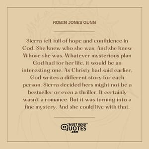 Sierra felt full of hope and confidence in God. She knew who she was. And she knew Whose she was. Whatever mysterious plan God had for her life, it would be an interesting one. As Christy had said earlier, God writes a different story for each person. Sierra decided hers might not be a bestseller or even a thriller. It certainly wasn't a romance. But it was turning into a fine mystery. And she could live with that.