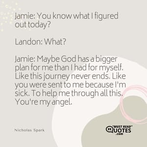 Jamie: You know what I figured out today? Landon: What? Jamie: Maybe God has a bigger plan for me than I had for myself. Like this journey never ends. Like you were sent to me because I'm sick. To help me through all this. You're my angel.