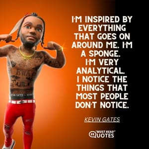 I’m inspired by everything that goes on around me. I’m a sponge. I’m very analytical. I notice the things that most people don’t notice.