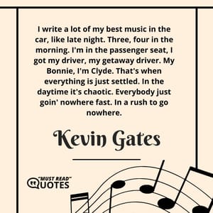I write a lot of my best music in the car, like late night. Three, four in the morning. I'm in the passenger seat, I got my driver, my getaway driver. My Bonnie, I'm Clyde. That's when everything is just settled. In the daytime it's chaotic. Everybody just goin' nowhere fast. In a rush to go nowhere.