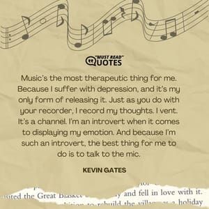 Music’s the most therapeutic thing for me. Because I suffer with depression, and it’s my only form of releasing it. Just as you do with your recorder, I record my thoughts. I vent. It’s a channel. I’m an introvert when it comes to displaying my emotion. And because I’m such an introvert, the best thing for me to do is to talk to the mic.