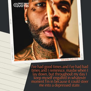 I’ve had good times and I’ve had bad times and I reminisce, maybe when I lay down, but throughout my day I keep myself engulfed in whatever moment I’m in because it could steer me into a depressed state.