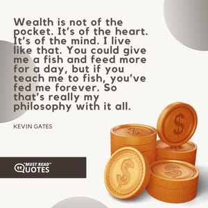 Wealth is not of the pocket. It’s of the heart. It’s of the mind. I live like that. You could give me a fish and feed more for a day, but if you teach me to fish, you’ve fed me forever. So that’s really my philosophy with it all.