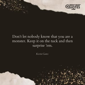 Don’t let nobody know that you are a monster. Keep it on the tuck and then surprise ’em.