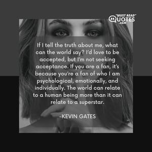 If I tell the truth about me, what can the world say? I’d love to be accepted, but I’m not seeking acceptance. If you are a fan, it’s because you’re a fan of who I am psychological, emotionally, and individually. The world can relate to a human being more than it can relate to a superstar.