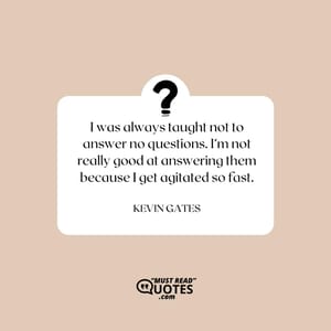 I was always taught not to answer no questions. I’m not really good at answering them because I get agitated so fast.