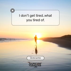 I don’t get tired..what you tired of.