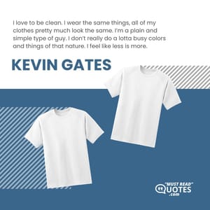 I love to be clean. I wear the same things, all of my clothes pretty much look the same. I’m a plain and simple type of guy. I don’t really do a lotta busy colors and things of that nature. I feel like less is more.