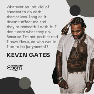 Whatever an individual chooses to do with themselves, long as it doesn’t affect me and they’re respectful with it, I don’t care what they do. Because I’m not perfect and I have flaws, so who would I be to be judgmental?