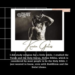 I did study religion for a little while. I studied the Torah and the Holy Koran, Helios Biblos, which is considered by most people to be the Holy Bible. I just wanted to know, even with Buddhism and the Dalai Llama.