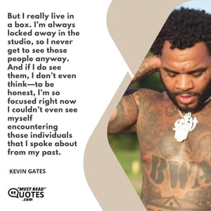 But I really live in a box. I’m always locked away in the studio, so I never get to see those people anyway. And if I do see them, I don’t even think—to be honest, I’m so focused right now I couldn’t even see myself encountering those individuals that I spoke about from my past.