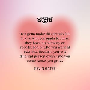 You gotta make this person fall in love with you again because they have no memory or recollection of who you were at that time. Because you’re a different person every time you come home, you grow.