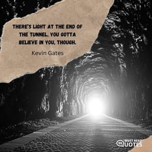There’s light at the end of the tunnel, you gotta believe in you, though.