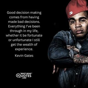 Good decision making comes from having made bad decisions. Everything I’ve been through in my life, whether it be fortunate or unfortunate I still get the wealth of experience.