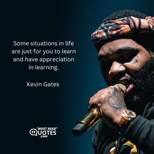 Some situations in life are just for you to learn and have appreciation in learning.