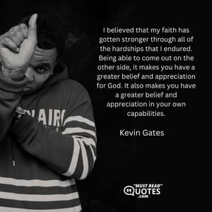 I believed that my faith has gotten stronger through all of the hardships that I endured. Being able to come out on the other side, it makes you have a greater belief and appreciation for God. It also makes you have a greater belief and appreciation in your own capabilities.