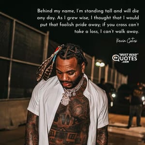 Behind my name, I’m standing tall and will die any day. As I grew wise, I thought that I would put that foolish pride away; if you cross can’t take a loss, I can’t walk away.
