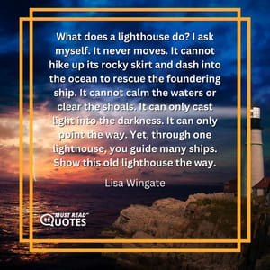 What does a lighthouse do? I ask myself. It never moves. It cannot hike up its rocky skirt and dash into the ocean to rescue the foundering ship. It cannot calm the waters or clear the shoals. It can only cast light into the darkness. It can only point the way. Yet, through one lighthouse, you guide many ships. Show this old lighthouse the way.