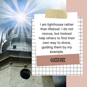 I am lighthouse rather than lifeboat. I do not rescue, but instead help others to find their own way to shore, guiding them by my example.