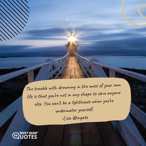 The trouble with drowning in the mess of your own life is that you’re not in any shape to save anyone else. You can’t be a lighthouse when you’re underwater yourself.