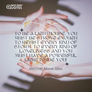 To be a lighthouse, you must be strong enough to resist every kind of storm, to every kind of loneliness and you must have a powerful light inside you!