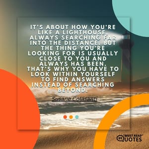 It’s about how you’re like a lighthouse, always searching far into the distance. But the thing you’re looking for is usually close to you and always has been. That’s why you have to look within yourself to find answers instead of searching beyond.
