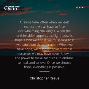 At some time, often when we least expect it, we all have to face overwhelming challenges. When the unthinkable happens, the lighthouse is hope. Once we find it, we must cling to it with absolute determination. When we have hope, we discover powers within ourselves we may have never known- the power to make sacrifices, to endure, to heal, and to love. Once we choose hope, everything is possible.