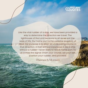 Like the vital rudder of a ship, we have been provided a way to determine the direction we travel. The lighthouse of the Lord beckons to all as we sail the seas of life. Our home port is the celestial kingdom of God. Our purpose is to steer an undeviating course in that direction. A man without a purpose is like a ship without a rudder—never likely to reach home port. To us comes the signal: Chart your course, set your sail, position your rudder, and proceed.