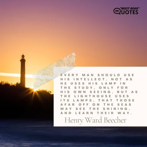 Every man should use his intellect, not as he uses his lamp in the study, only for his own seeing, but as the lighthouse uses its lamps, that those afar off on the seas may see the shining, and learn their way.