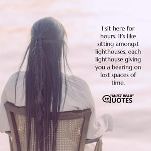 I sit here for hours. It’s like sitting amongst lighthouses, each lighthouse giving you a bearing on lost spaces of time.