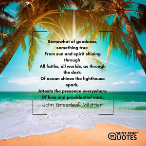 Somewhat of goodness, something true From sun and spirit shining through All faiths, all worlds, as through the dark Of ocean shines the lighthouse spark, Attests the presence everywhere Of love and providential care.