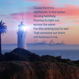 'Cause there's a lighthouse, in the harbor Shining faithfully Pouring its light out, across the water For this sinking soul to see That someone out there still believes in me.