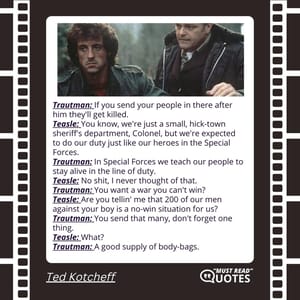 Trautman: If you send your people in there after him they'll get killed. Teasle: You know, we're just a small, hick-town sheriff's department, Colonel, but we're expected to do our duty just like our heroes in the Special Forces. Trautman: In Special Forces we teach our people to stay alive in the line of duty. Teasle: No shit, I never thought of that. Trautman: You want a war you can't win? Teasle: Are you tellin' me that 200 of our men against your boy is a no-win situation for us? Trautman: You send that many, don't forget one thing. Teasle: What? Trautman: A good supply of body-bags.